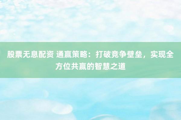 股票无息配资 通赢策略：打破竞争壁垒，实现全方位共赢的智慧之道