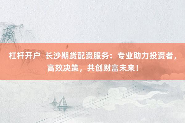 杠杆开户  长沙期货配资服务：专业助力投资者，高效决策，共创财富未来！