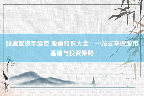 股票配资手续费 股票知识大全：一站式掌握股市基础与投资策略