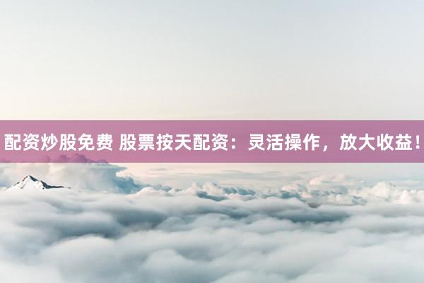 配资炒股免费 股票按天配资：灵活操作，放大收益！
