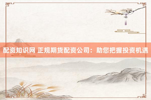 配资知识网 正规期货配资公司：助您把握投资机遇