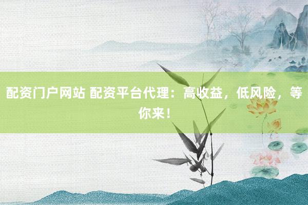 配资门户网站 配资平台代理：高收益，低风险，等你来！