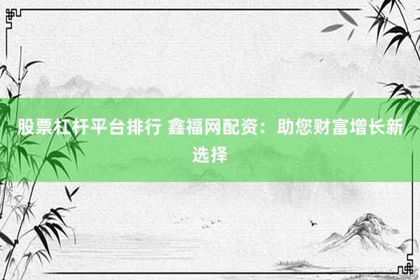 股票杠杆平台排行 鑫福网配资：助您财富增长新选择
