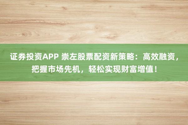 证券投资APP 崇左股票配资新策略：高效融资，把握市场先机，轻松实现财富增值！