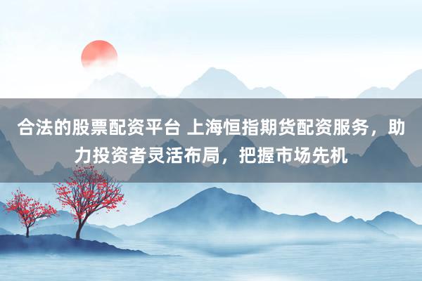 合法的股票配资平台 上海恒指期货配资服务，助力投资者灵活布局，把握市场先机