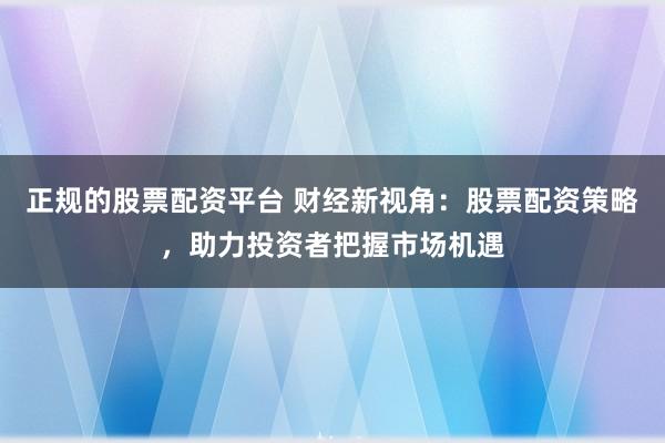 正规的股票配资平台 财经新视角：股票配资策略，助力投资者把握市场机遇