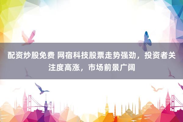 配资炒股免费 网宿科技股票走势强劲，投资者关注度高涨，市场前景广阔