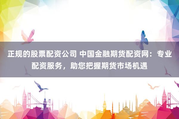 正规的股票配资公司 中国金融期货配资网：专业配资服务，助您把握期货市场机遇