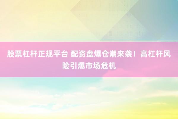 股票杠杆正规平台 配资盘爆仓潮来袭！高杠杆风险引爆市场危机