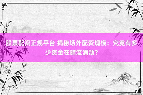 股票配资正规平台 揭秘场外配资规模：究竟有多少资金在暗流涌动？