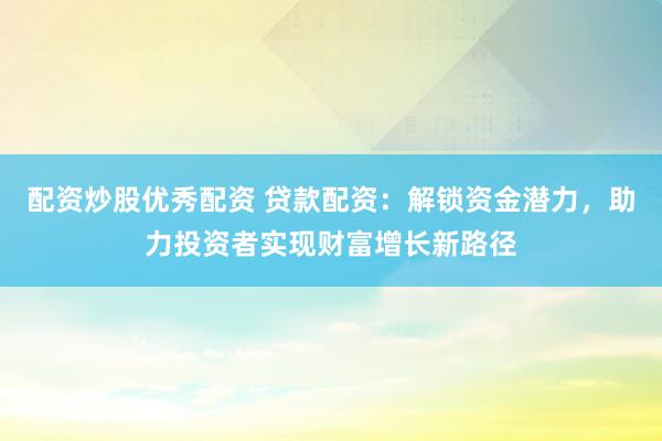 配资炒股优秀配资 贷款配资：解锁资金潜力，助力投资者实现财富增长新路径