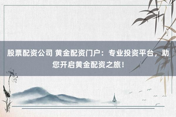 股票配资公司 黄金配资门户：专业投资平台，助您开启黄金配资之旅！