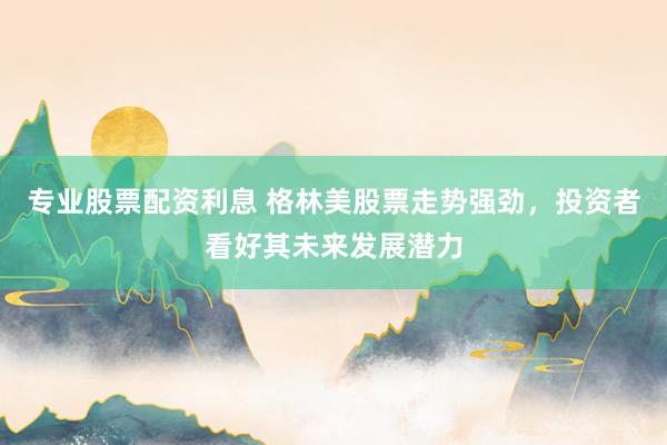 专业股票配资利息 格林美股票走势强劲，投资者看好其未来发展潜力