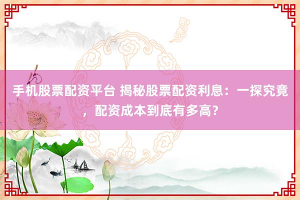 手机股票配资平台 揭秘股票配资利息：一探究竟，配资成本到底有多高？