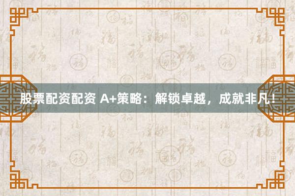 股票配资配资 A+策略：解锁卓越，成就非凡！