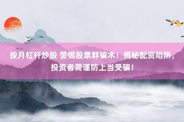 按月杠杆炒股 警惕股票群骗术！揭秘配资陷阱，投资者需谨防上当受骗！