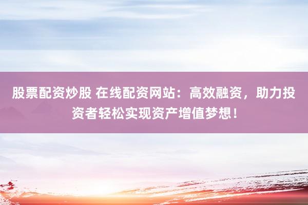 股票配资炒股 在线配资网站：高效融资，助力投资者轻松实现资产增值梦想！