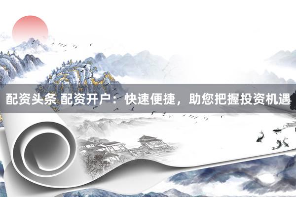 配资头条 配资开户：快速便捷，助您把握投资机遇