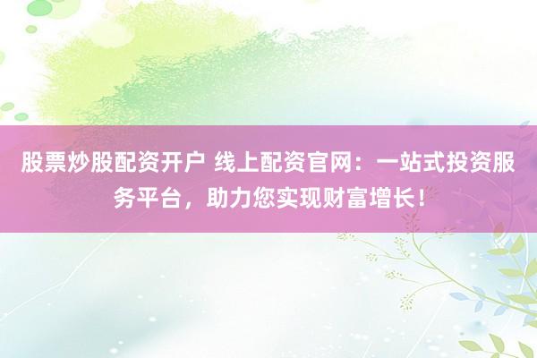 股票炒股配资开户 线上配资官网：一站式投资服务平台，助力您实现财富增长！