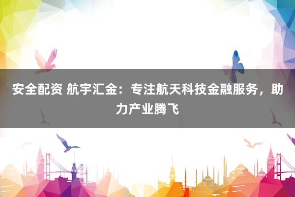 安全配资 航宇汇金：专注航天科技金融服务，助力产业腾飞