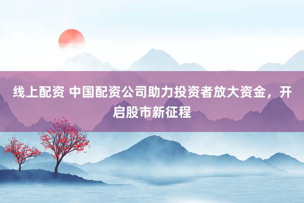 线上配资 中国配资公司助力投资者放大资金，开启股市新征程