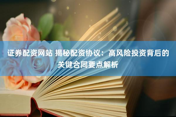 证券配资网站 揭秘配资协议：高风险投资背后的关键合同要点解析