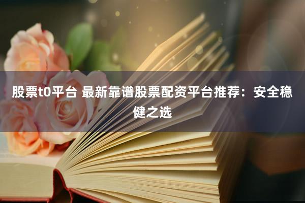 股票t0平台 最新靠谱股票配资平台推荐：安全稳健之选