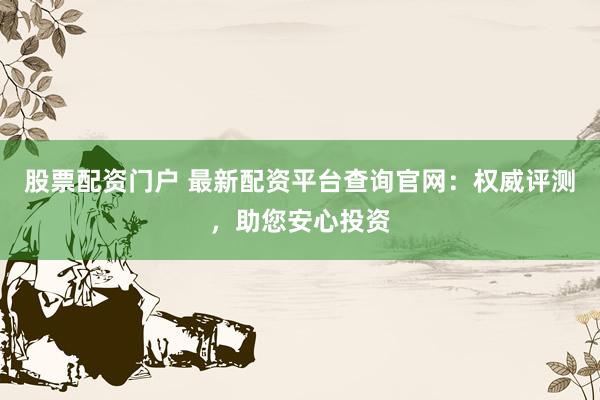 股票配资门户 最新配资平台查询官网：权威评测，助您安心投资