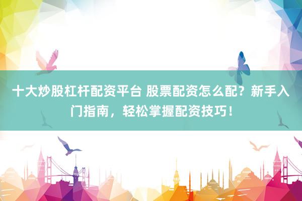 十大炒股杠杆配资平台 股票配资怎么配？新手入门指南，轻松掌握配资技巧！