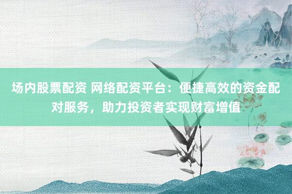 场内股票配资 网络配资平台：便捷高效的资金配对服务，助力投资者实现财富增值