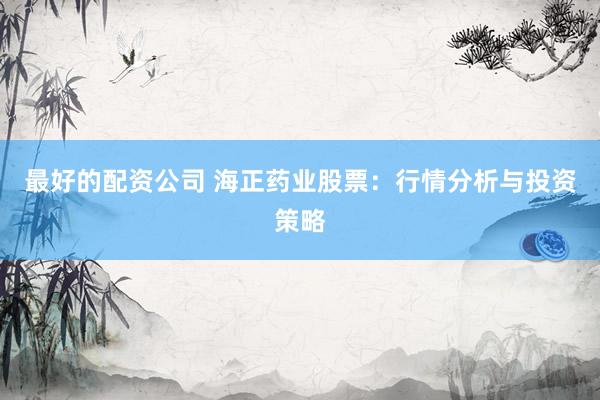 最好的配资公司 海正药业股票：行情分析与投资策略