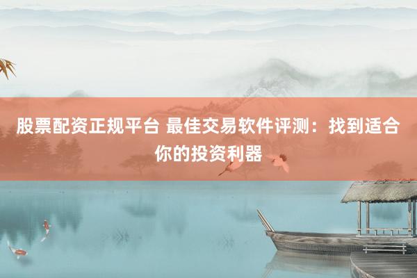 股票配资正规平台 最佳交易软件评测：找到适合你的投资利器