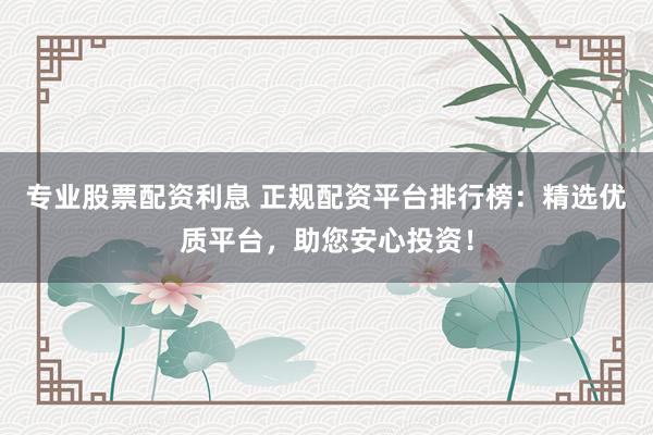 专业股票配资利息 正规配资平台排行榜：精选优质平台，助您安心投资！