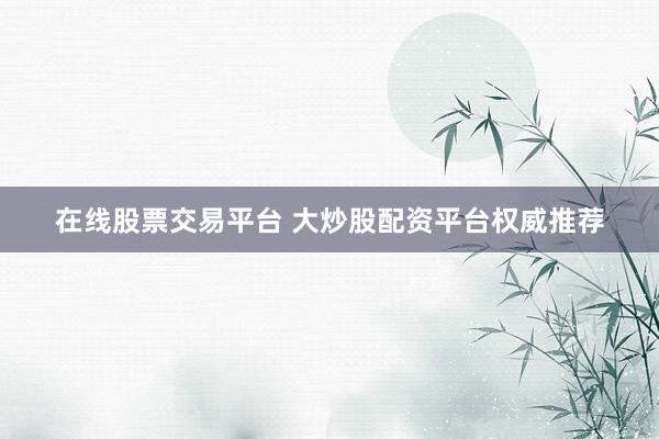 在线股票交易平台 大炒股配资平台权威推荐