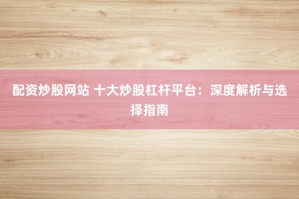 配资炒股网站 十大炒股杠杆平台：深度解析与选择指南