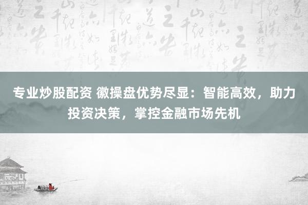 专业炒股配资 徽操盘优势尽显：智能高效，助力投资决策，掌控金融市场先机
