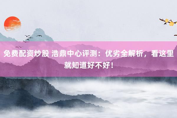 免费配资炒股 浩鼎中心评测：优劣全解析，看这里就知道好不好！