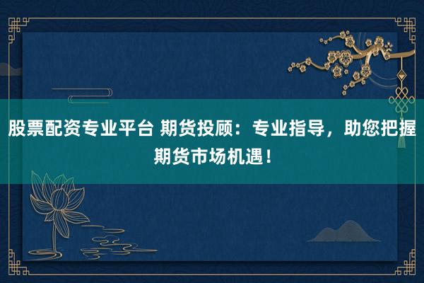 股票配资专业平台 期货投顾：专业指导，助您把握期货市场机遇！