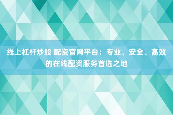 线上杠杆炒股 配资官网平台：专业、安全、高效的在线配资服务首选之地
