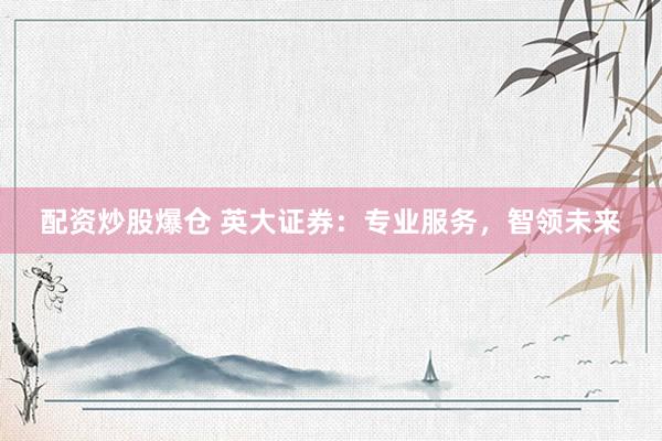 配资炒股爆仓 英大证券：专业服务，智领未来