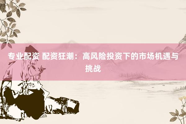 专业配资 配资狂潮：高风险投资下的市场机遇与挑战