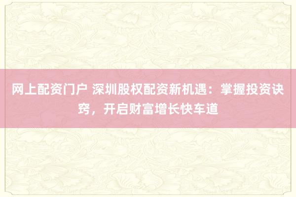 网上配资门户 深圳股权配资新机遇：掌握投资诀窍，开启财富增长快车道