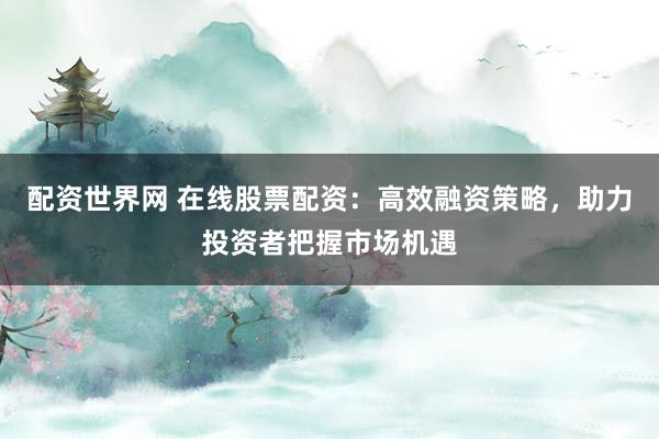 配资世界网 在线股票配资：高效融资策略，助力投资者把握市场机遇