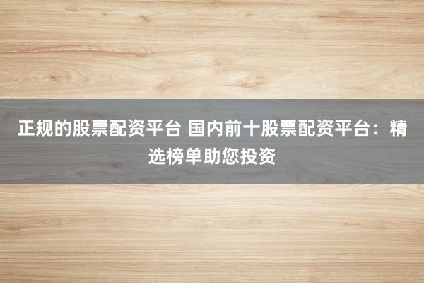 正规的股票配资平台 国内前十股票配资平台：精选榜单助您投资